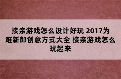 接亲游戏怎么设计好玩 2017为难新郎创意方式大全 接亲游戏怎么玩起来